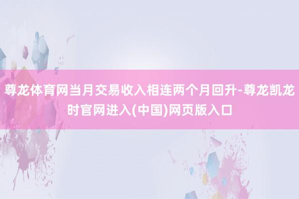 尊龙体育网当月交易收入相连两个月回升-尊龙凯龙时官网进入(中国)网页版入口