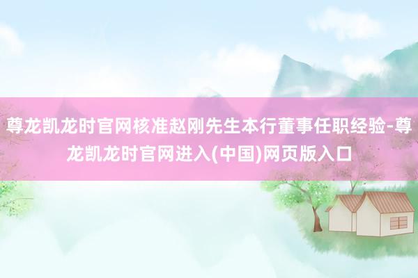 尊龙凯龙时官网核准赵刚先生本行董事任职经验-尊龙凯龙时官网进入(中国)网页版入口