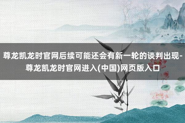 尊龙凯龙时官网后续可能还会有新一轮的谈判出现-尊龙凯龙时官网进入(中国)网页版入口