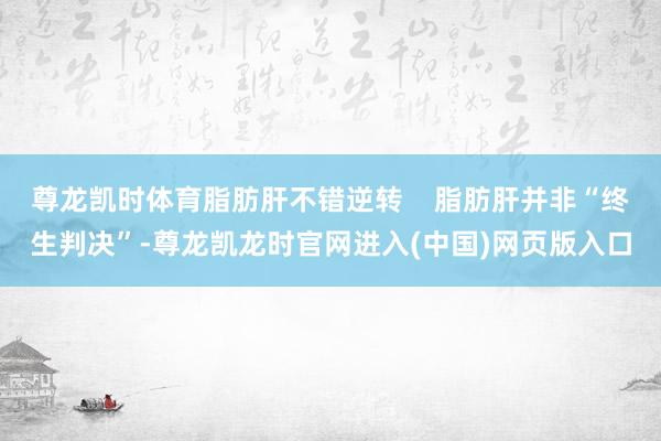 尊龙凯时体育脂肪肝不错逆转    脂肪肝并非“终生判决”-尊龙凯龙时官网进入(中国)网页版入口