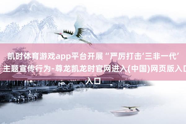 凯时体育游戏app平台开展“严厉打击‘三非一代’”主题宣传行为-尊龙凯龙时官网进入(中国)网页版入口