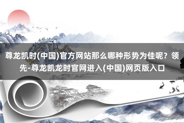 尊龙凯时(中国)官方网站那么哪种形势为佳呢？领先-尊龙凯龙时官网进入(中国)网页版入口