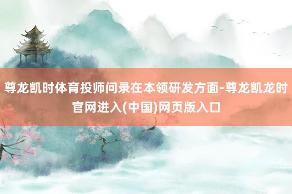 尊龙凯时体育投师问录在本领研发方面-尊龙凯龙时官网进入(中国)网页版入口