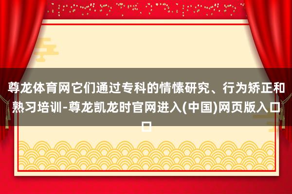 尊龙体育网它们通过专科的情愫研究、行为矫正和熟习培训-尊龙凯龙时官网进入(中国)网页版入口