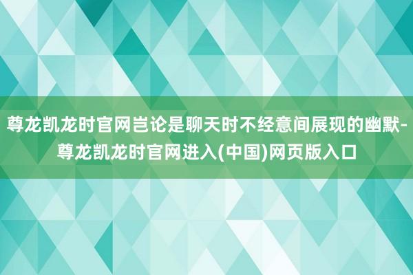 尊龙凯龙时官网岂论是聊天时不经意间展现的幽默-尊龙凯龙时官网进入(中国)网页版入口