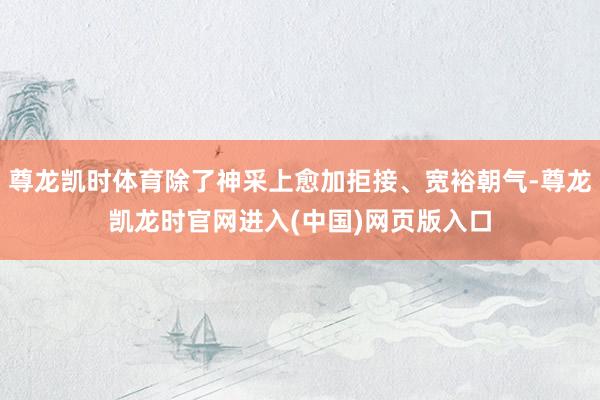 尊龙凯时体育除了神采上愈加拒接、宽裕朝气-尊龙凯龙时官网进入(中国)网页版入口
