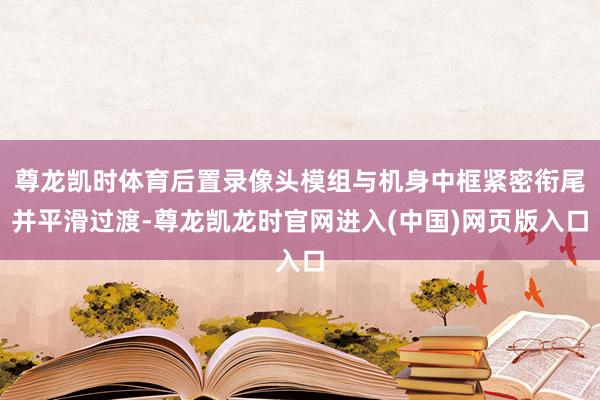 尊龙凯时体育后置录像头模组与机身中框紧密衔尾并平滑过渡-尊龙凯龙时官网进入(中国)网页版入口