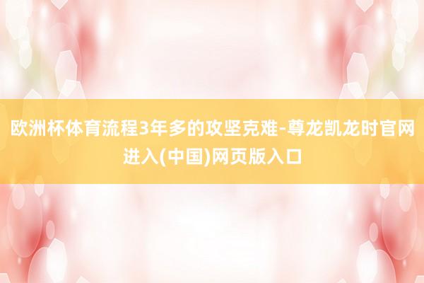 欧洲杯体育流程3年多的攻坚克难-尊龙凯龙时官网进入(中国)网页版入口