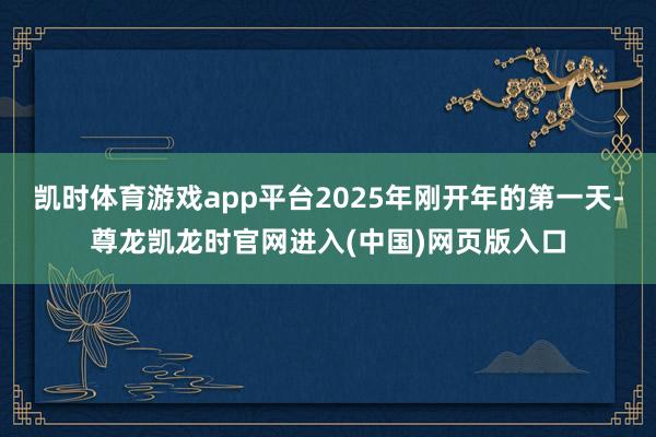 凯时体育游戏app平台2025年刚开年的第一天-尊龙凯龙时官网进入(中国)网页版入口