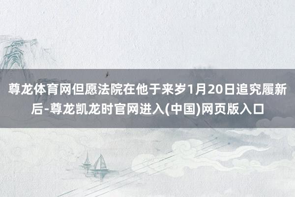 尊龙体育网但愿法院在他于来岁1月20日追究履新后-尊龙凯龙时官网进入(中国)网页版入口