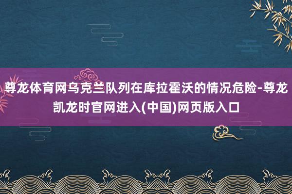 尊龙体育网乌克兰队列在库拉霍沃的情况危险-尊龙凯龙时官网进入(中国)网页版入口