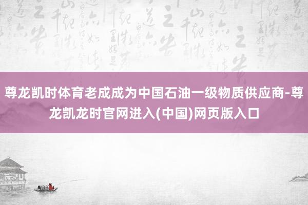 尊龙凯时体育老成成为中国石油一级物质供应商-尊龙凯龙时官网进入(中国)网页版入口