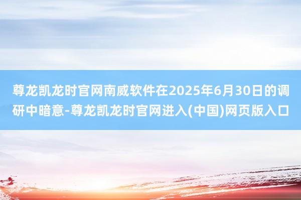 尊龙凯龙时官网南威软件在2025年6月30日的调研中暗意-尊龙凯龙时官网进入(中国)网页版入口