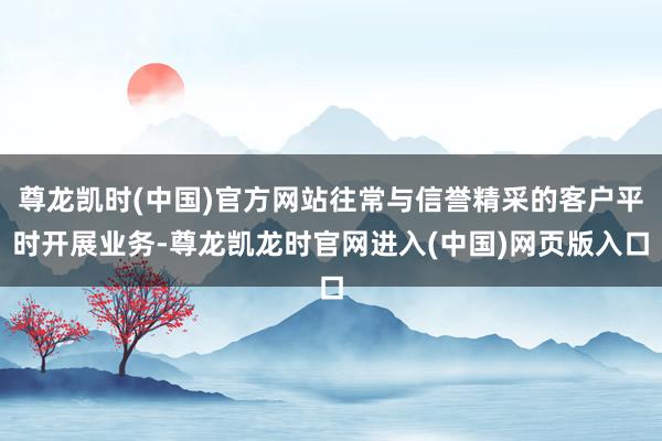 尊龙凯时(中国)官方网站往常与信誉精采的客户平时开展业务-尊龙凯龙时官网进入(中国)网页版入口