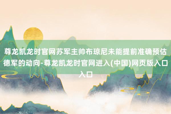尊龙凯龙时官网苏军主帅布琼尼未能提前准确预估德军的动向-尊龙凯龙时官网进入(中国)网页版入口