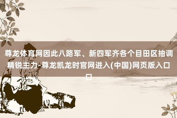 尊龙体育网因此八路军、新四军齐各个目田区抽调精锐主力-尊龙凯龙时官网进入(中国)网页版入口