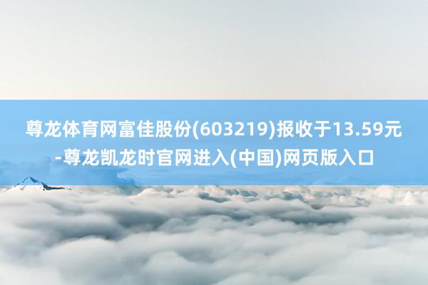 尊龙体育网富佳股份(603219)报收于13.59元-尊龙凯龙时官网进入(中国)网页版入口