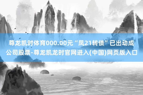 尊龙凯时体育000.00元“凤21转债”已出动成公司股票-尊龙凯龙时官网进入(中国)网页版入口