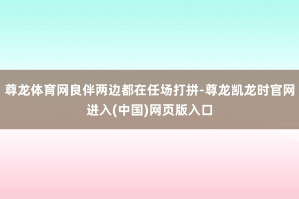 尊龙体育网良伴两边都在任场打拼-尊龙凯龙时官网进入(中国)网页版入口
