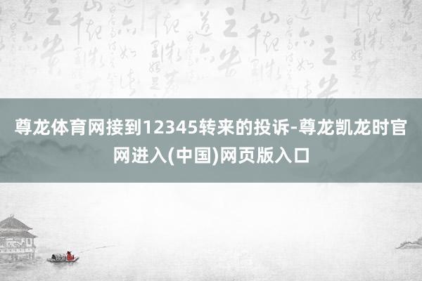 尊龙体育网接到12345转来的投诉-尊龙凯龙时官网进入(中国)网页版入口