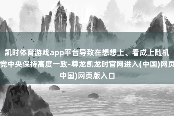 凯时体育游戏app平台导致在想想上、看成上随机不成与党中央保持高度一致-尊龙凯龙时官网进入(中国)网页版入口