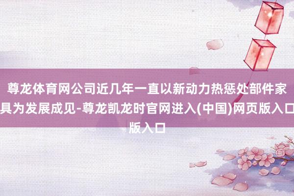 尊龙体育网公司近几年一直以新动力热惩处部件家具为发展成见-尊龙凯龙时官网进入(中国)网页版入口