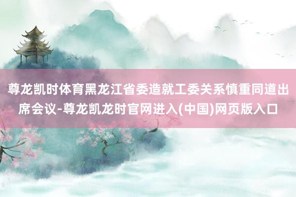 尊龙凯时体育黑龙江省委造就工委关系慎重同道出席会议-尊龙凯龙时官网进入(中国)网页版入口