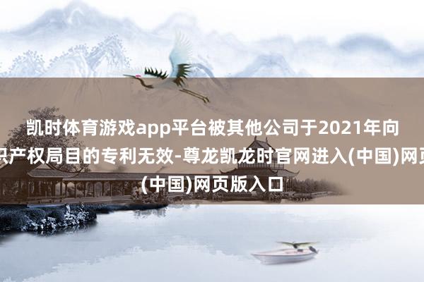凯时体育游戏app平台被其他公司于2021年向国度常识产权局目的专利无效-尊龙凯龙时官网进入(中国)网页版入口