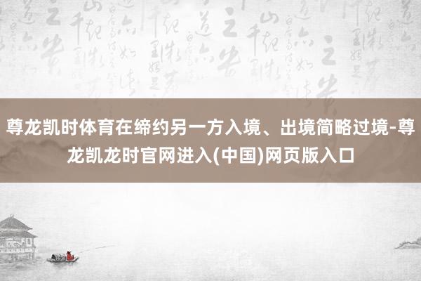 尊龙凯时体育在缔约另一方入境、出境简略过境-尊龙凯龙时官网进入(中国)网页版入口