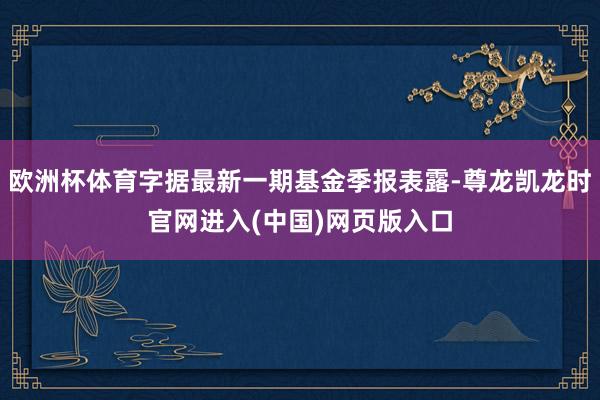 欧洲杯体育字据最新一期基金季报表露-尊龙凯龙时官网进入(中国)网页版入口