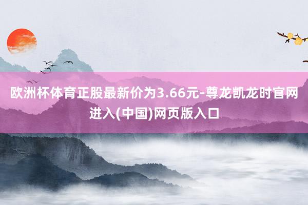 欧洲杯体育正股最新价为3.66元-尊龙凯龙时官网进入(中国)网页版入口