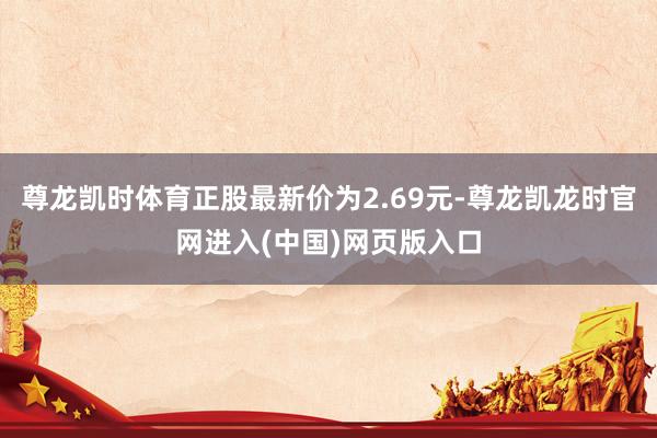 尊龙凯时体育正股最新价为2.69元-尊龙凯龙时官网进入(中国)网页版入口