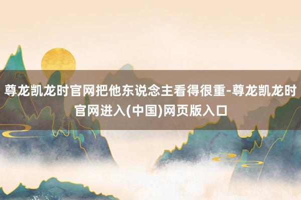 尊龙凯龙时官网把他东说念主看得很重-尊龙凯龙时官网进入(中国)网页版入口
