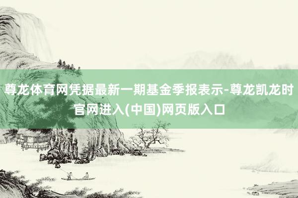 尊龙体育网凭据最新一期基金季报表示-尊龙凯龙时官网进入(中国)网页版入口