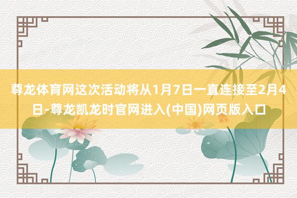 尊龙体育网这次活动将从1月7日一直连接至2月4日-尊龙凯龙时官网进入(中国)网页版入口