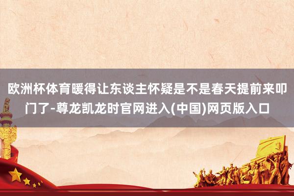 欧洲杯体育暖得让东谈主怀疑是不是春天提前来叩门了-尊龙凯龙时官网进入(中国)网页版入口