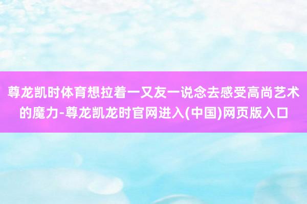 尊龙凯时体育想拉着一又友一说念去感受高尚艺术的魔力-尊龙凯龙时官网进入(中国)网页版入口