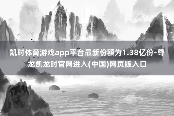 凯时体育游戏app平台最新份额为1.38亿份-尊龙凯龙时官网进入(中国)网页版入口