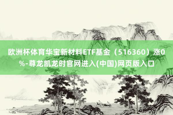 欧洲杯体育华宝新材料ETF基金（516360）涨0%-尊龙凯龙时官网进入(中国)网页版入口
