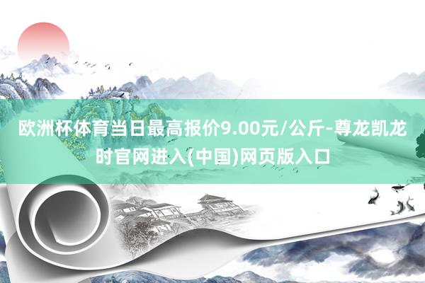 欧洲杯体育当日最高报价9.00元/公斤-尊龙凯龙时官网进入(中国)网页版入口