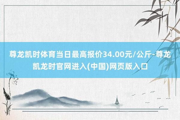 尊龙凯时体育当日最高报价34.00元/公斤-尊龙凯龙时官网进入(中国)网页版入口