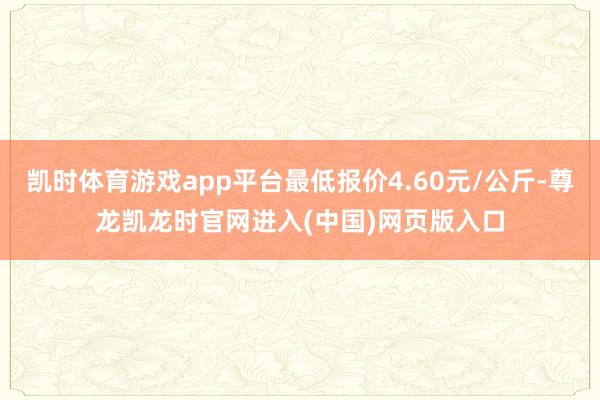 凯时体育游戏app平台最低报价4.60元/公斤-尊龙凯龙时官网进入(中国)网页版入口