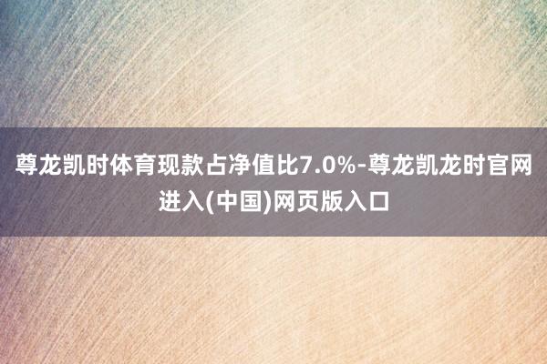 尊龙凯时体育现款占净值比7.0%-尊龙凯龙时官网进入(中国)网页版入口