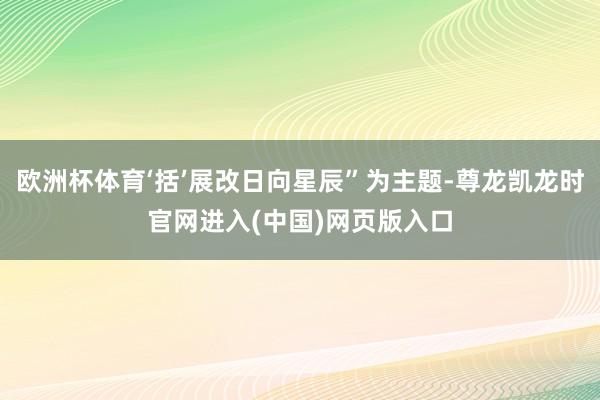 欧洲杯体育‘括’展改日向星辰”为主题-尊龙凯龙时官网进入(中国)网页版入口