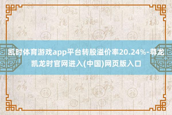 凯时体育游戏app平台转股溢价率20.24%-尊龙凯龙时官网进入(中国)网页版入口