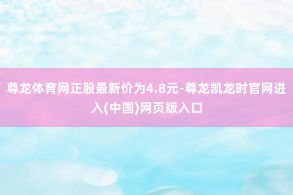 尊龙体育网正股最新价为4.8元-尊龙凯龙时官网进入(中国)网页版入口