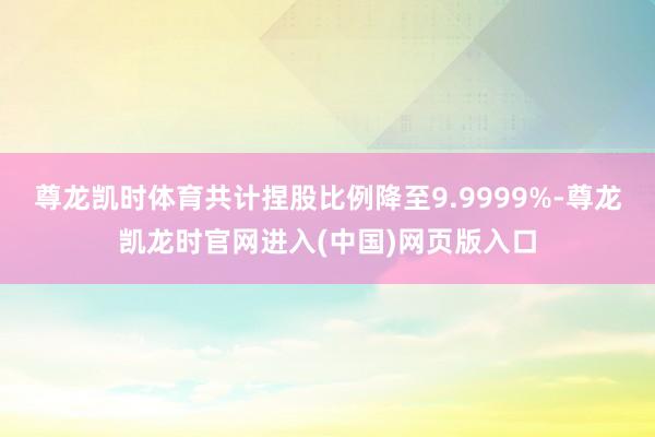 尊龙凯时体育共计捏股比例降至9.9999%-尊龙凯龙时官网进入(中国)网页版入口
