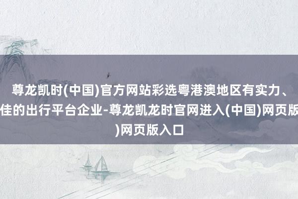尊龙凯时(中国)官方网站彩选粤港澳地区有实力、口碑佳的出行平台企业-尊龙凯龙时官网进入(中国)网页版入口