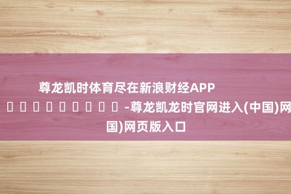 尊龙凯时体育尽在新浪财经APP            													-尊龙凯龙时官网进入(中国)网页版入口