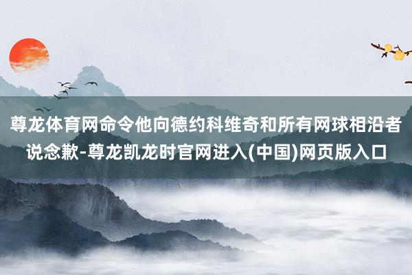 尊龙体育网命令他向德约科维奇和所有网球相沿者说念歉-尊龙凯龙时官网进入(中国)网页版入口